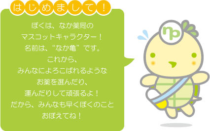 はじめまして!ぼくは、なか薬局のマスコットキャラクター!名前は”なか亀”です。これから、みんなによろこばれるようなお薬を選んだり、運んだりして頑張るよ!だから、みんなも早くぼくのことおぼえてね!